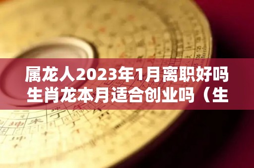 属龙人2023年1月离职好吗生肖龙本月适合创业吗（生肖龙2023年运势大全每月）