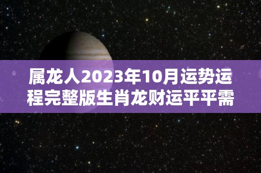 属龙人2023年10月运势运程完整版生肖龙财运平平需努力（生肖龙在2023年的运势以及注意月份）