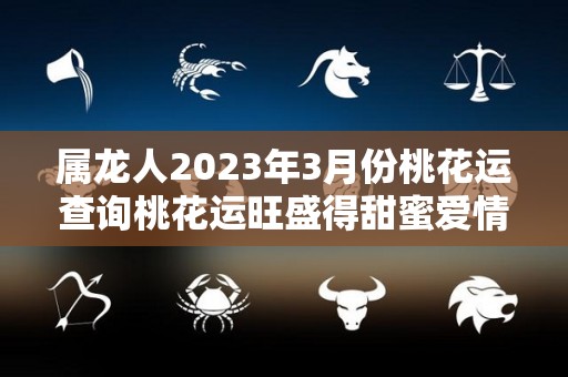 属龙人2023年3月份桃花运查询桃花运旺盛得甜蜜爱情（2023年属龙人的感情婚姻）
