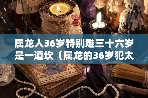 属龙人36岁特别难三十六岁是一道坎（属龙的36岁犯太岁吗）