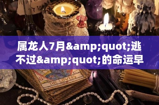 属龙人7月"逃不过"的命运早看早准备（属龙7月份出生的命运怎么样）