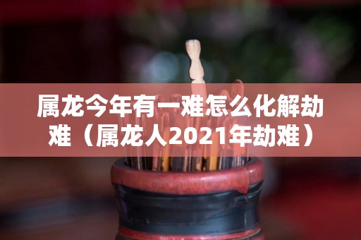 属龙今年有一难怎么化解劫难（属龙人2021年劫难）