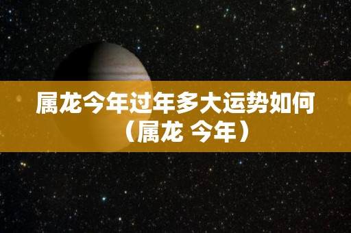 属龙今年过年多大运势如何（属龙 今年）