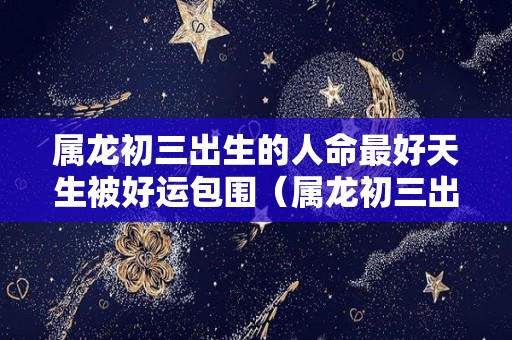 属龙初三出生的人命最好天生被好运包围（属龙初三出生好吗）