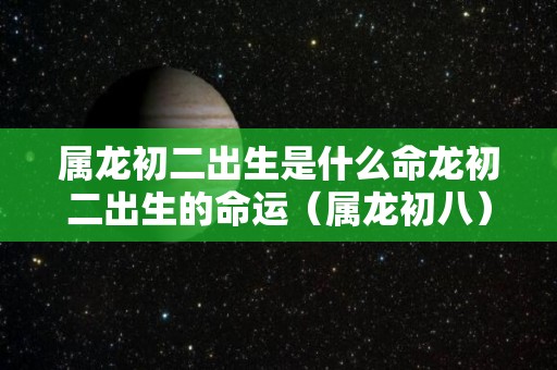 属龙初二出生是什么命龙初二出生的命运（属龙初八）