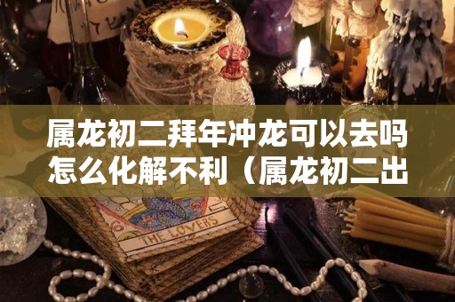 属龙初二拜年冲龙可以去吗怎么化解不利（属龙初二出生）