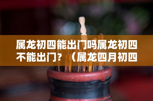 属龙初四能出门吗属龙初四不能出门？（属龙四月初四出生好不好）