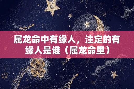 属龙命中有缘人，注定的有缘人是谁（属龙命里）