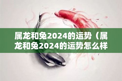 属龙和兔2024的运势（属龙和兔2024的运势怎么样）