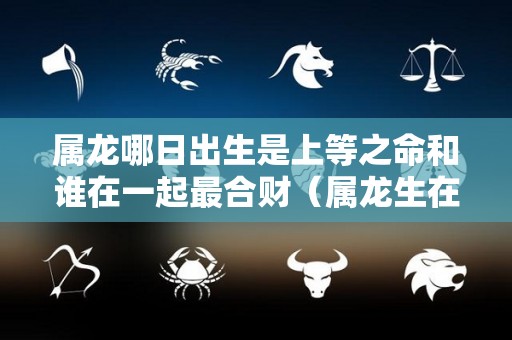 属龙哪日出生是上等之命和谁在一起最合财（属龙生在几日最好）