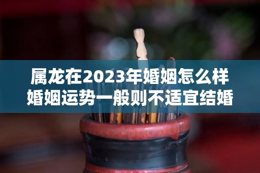 属龙在2023年婚姻怎么样婚姻运势一般则不适宜结婚（2023属龙人）