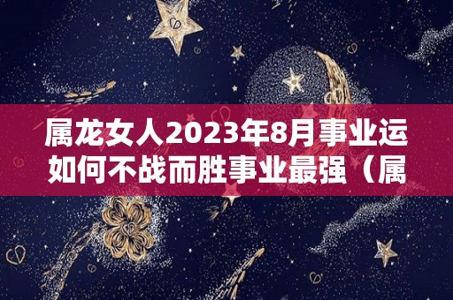 属龙女人2023年8月事业运如何不战而胜事业最强（属龙2023年运势及运程女性）