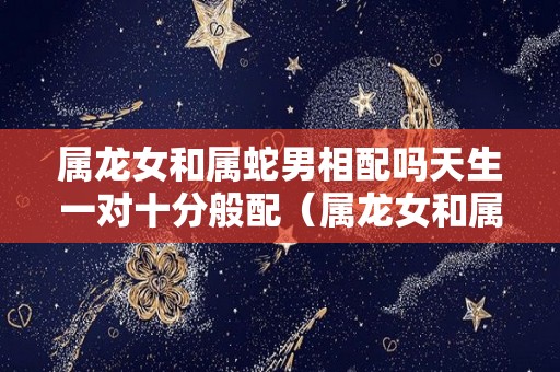 属龙女和属蛇男相配吗天生一对十分般配（属龙女和属蛇男相最配）