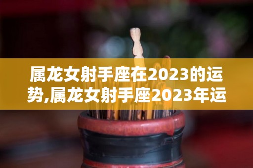 属龙女射手座在2023的运势,属龙女射手座2023年运势在2023年，整体运势表现略有起伏