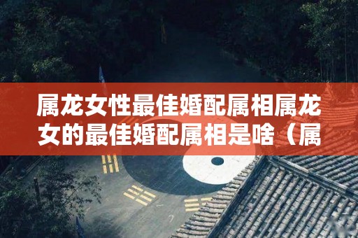 属龙女性最佳婚配属相属龙女的最佳婚配属相是啥（属龙人女最佳婚配属相）