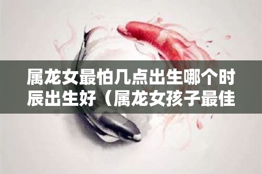 属龙女最怕几点出生哪个时辰出生好（属龙女孩子最佳时辰）