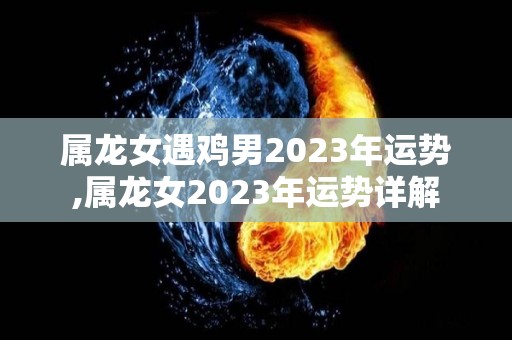 属龙女遇鸡男2023年运势,属龙女2023年运势详解