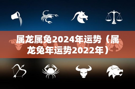 属龙属兔2024年运势（属龙兔年运势2022年）