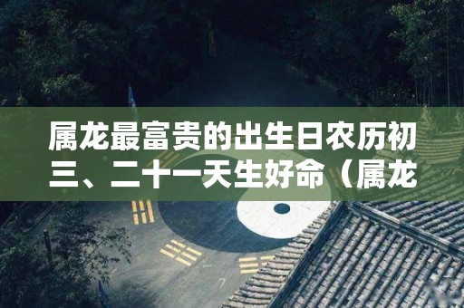 属龙最富贵的出生日农历初三、二十一天生好命（属龙的初几日出生命最好）