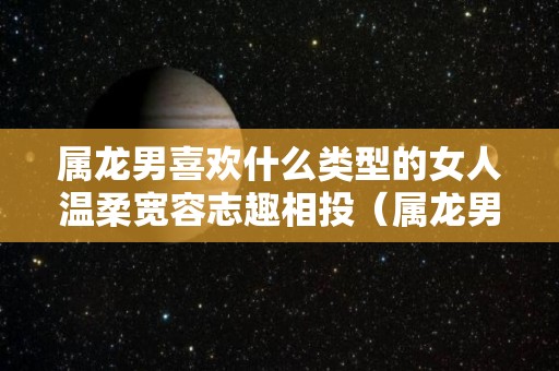 属龙男喜欢什么类型的女人温柔宽容志趣相投（属龙男喜欢什么异性）