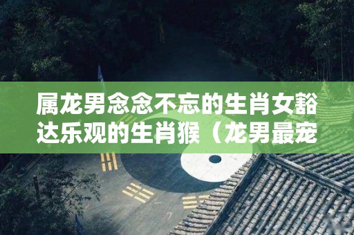 属龙男念念不忘的生肖女豁达乐观的生肖猴（龙男最宠属猴女）
