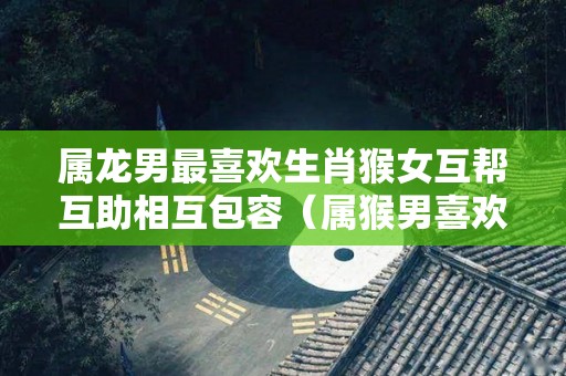 属龙男最喜欢生肖猴女互帮互助相互包容（属猴男喜欢龙女什么）