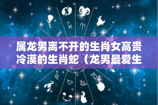 属龙男离不开的生肖女高贵冷漠的生肖蛇（龙男最爱生肖女是）