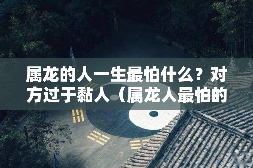 属龙的人一生最怕什么？对方过于黏人（属龙人最怕的人是）