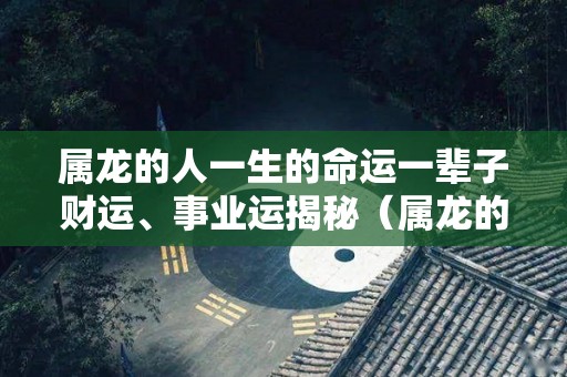 属龙的人一生的命运一辈子财运、事业运揭秘（属龙的人一生怎么样）