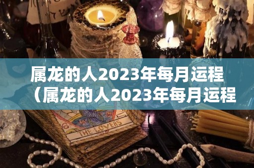 属龙的人2023年每月运程（属龙的人2023年每月运程运势）