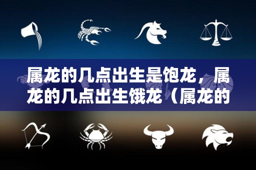 属龙的几点出生是饱龙，属龙的几点出生饿龙（属龙的人几点出生）