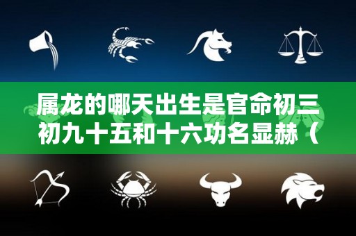 属龙的哪天出生是官命初三初九十五和十六功名显赫（属龙的初几出生最好）