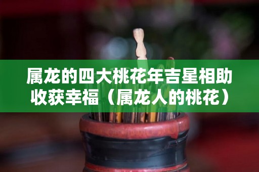 属龙的四大桃花年吉星相助收获幸福（属龙人的桃花）