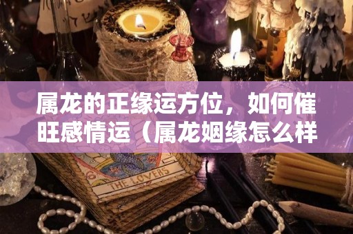 属龙的正缘运方位，如何催旺感情运（属龙姻缘怎么样）