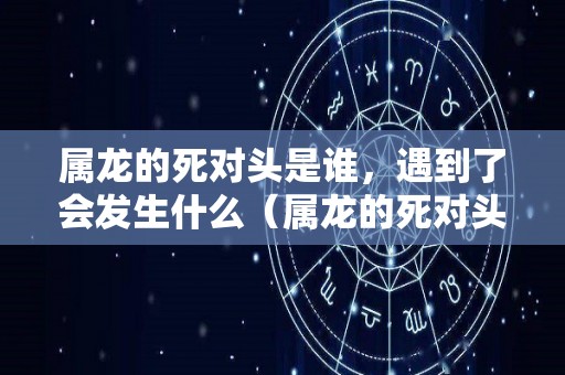 属龙的死对头是谁，遇到了会发生什么（属龙的死对头是谁,遇到了会发生什么变化）