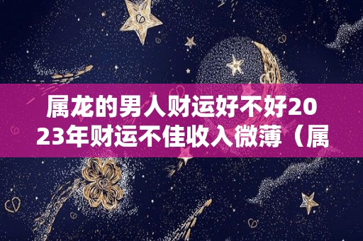 属龙的男人财运好不好2023年财运不佳收入微薄（属龙的男人在2021年的运势如何）