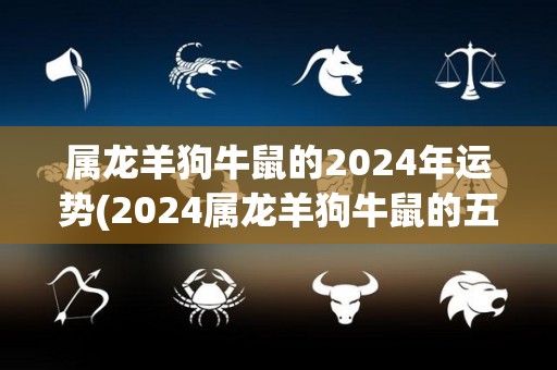 属龙羊狗牛鼠的2024年运势(2024属龙羊狗牛鼠的五行运势预测)