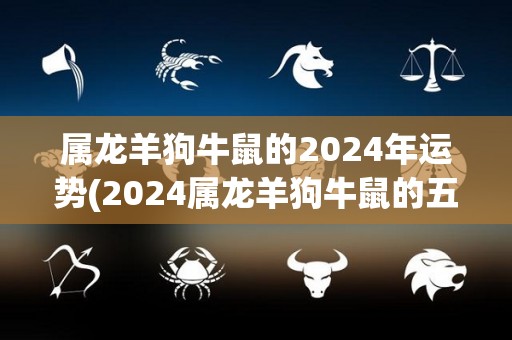 属龙羊狗牛鼠的2024年运势(2024属龙羊狗牛鼠的五行运势预测)