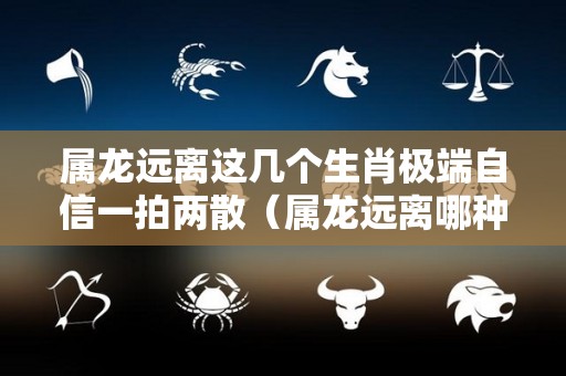 属龙远离这几个生肖极端自信一拍两散（属龙远离哪种生肖）