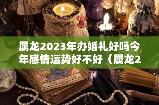 属龙2023年办婚礼好吗今年感情运势好不好（属龙2022年能结婚吗）