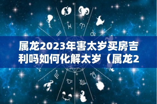 属龙2023年害太岁买房吉利吗如何化解太岁（属龙2022年犯太岁怎么化解）