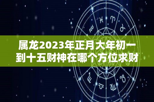 属龙2023年正月大年初一到十五财神在哪个方位求财方位查询（2021年属龙正月初几开业好）