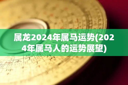 属龙2024年属马运势(2024年属马人的运势展望)