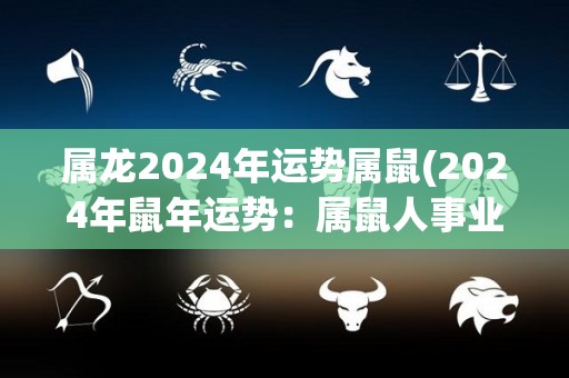属龙2024年运势属鼠(2024年鼠年运势：属鼠人事业顺利，财运平稳，感情有波动)