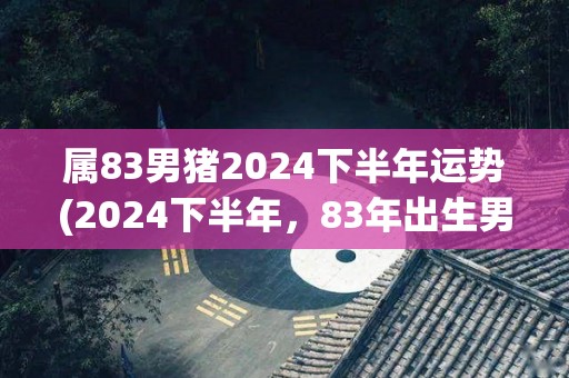 属83男猪2024下半年运势(2024下半年，83年出生男性的运势预测)