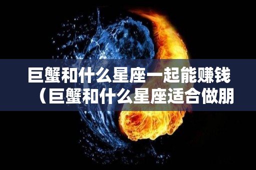 巨蟹和什么星座一起能赚钱（巨蟹和什么星座适合做朋友）