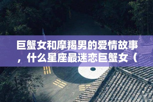 巨蟹女和摩羯男的爱情故事，什么星座最迷恋巨蟹女（巨蟹女和摩羯男谁最绝情）