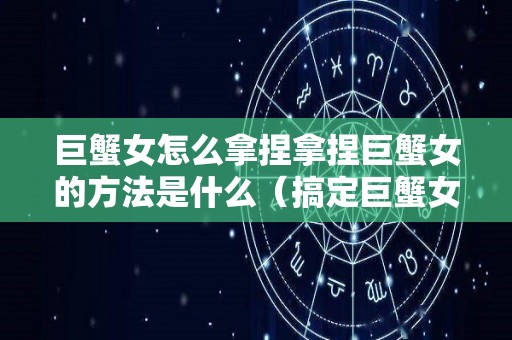 巨蟹女怎么拿捏拿捏巨蟹女的方法是什么（搞定巨蟹女的必杀技）