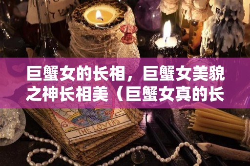 巨蟹女的长相，巨蟹女美貌之神长相美（巨蟹女真的长得美）