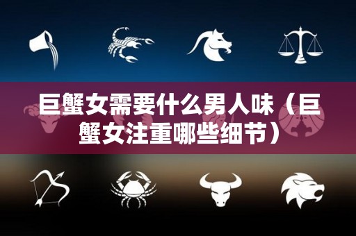巨蟹女需要什么男人味（巨蟹女注重哪些细节）
